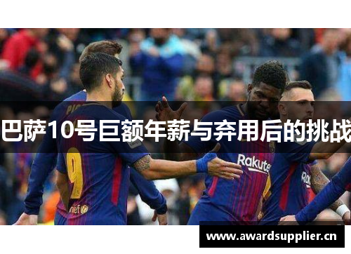 巴萨10号巨额年薪与弃用后的挑战 巴萨10号巨额年薪与弃用后的挑战